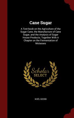 Cane Sugar: A Text-book on the Agriculture of the Sugar Cane, the Manufacture of Cane Sugar, and the Analysis of Sugar House Products; Together With A Chapter on the Fermentation of Molasses - Deerr, Noel