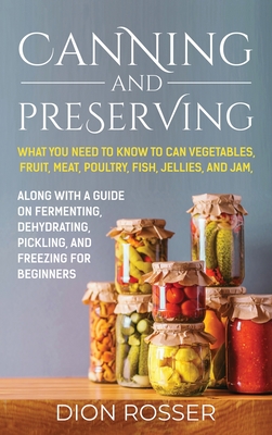 Canning and Preserving: What You Need to Know to Can Vegetables, Fruit, Meat, Poultry, Fish, Jellies, and Jam. Along with a Guide on Fermenting, Dehydrating, Pickling, and Freezing for Beginners - Rosser, Dion