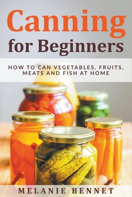 Canning for Beginners: How to Can Vegetables, Fruits, Meats and Fish at Home - Bennet, Melanie