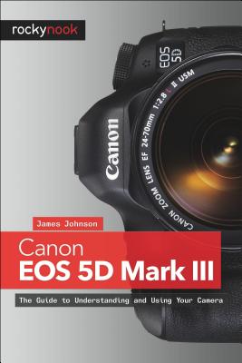 Canon EOS 5d Mark III: The Guide to Understanding and Using Your Camera - Johnson, James