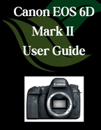 Canon EOS 6D Mark II User Guide: A Comprehensive and Detailed Manual for Photographers and Creatives for Beginners and Seniors, Troubleshooting Tips, and Advanced Settings Explained