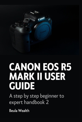 Canon EOS R5 Mark II User Guide: A step by step beginner to expert handbook 2 - Wealth, Beula