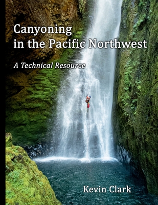 Canyoning in the Pacific Northwest: A Technical Resource - Clark, Kevin