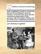 Capt. Inglefield's Narrative, Concerning the Loss of His Majesty's Ship the Centaur, of Seventy-Four Guns: And the Miraculous Preservation of the Pinnace, ... Published by Authority. a New Edition, Corrected