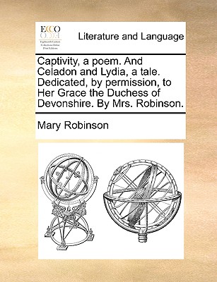 Captivity, a Poem. and Celadon and Lydia, a Tale. Dedicated, by Permission, to Her Grace the Duchess of Devonshire. by Mrs. Robinson. - Robinson, Mary