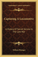 Capturing A Locomotive: A History Of Secret Service In The Late War