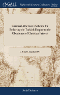 Cardinal Alberoni's Scheme for Reducing the Turkish Empire to the Obedience of Christian Princes: And for a Partition of the Conquests. Together With a Scheme of a Perpetual Dyet for Establishing the Publick Tranquility