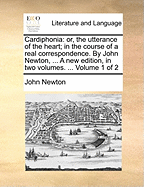 Cardiphonia: Or, the Utterance of the Heart; In the Course of a Real Correspondence. by John Newton, ... a New Edition, in Two Volumes. ... Volume 1 of 2