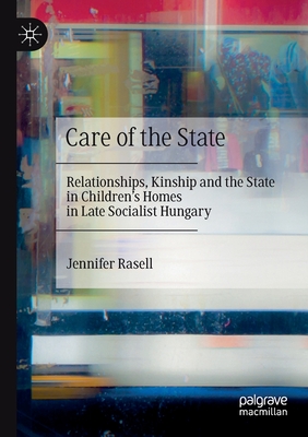 Care of the State: Relationships, Kinship and the State in Children's Homes in Late Socialist Hungary - Rasell, Jennifer