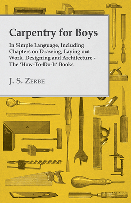 Carpentry for Boys - In Simple Language, Including Chapters on Drawing, Laying Out Work, Designing and Architecture - The 'How-To-Do-It' Books - Zerbe, J. S.