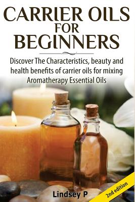 Carrier Oils for Beginners: Discover the Characteristics, Beauty, and Health Benefits of Carrier Oils for Mixing Aromatherapy Essential Oils - P, Lindsey