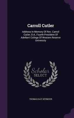 Carroll Cutler: Address In Memory Of Rev. Carroll Cutler, D.d., Fourth President Of Adelbert College Of Western Reserve University - Seymour, Thomas Day