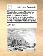 Carys Actual Survey of the Country Fifteen Miles Round London. on a Scale of One Inch to a Mile. ... Preceded by a General Map of the Whole. to Which Is Added, an Index of All the Names Contained in the Plates
