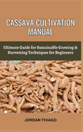 Cassava Cultivation Manual: Ultimate Guide For Sustainable Growing & Harvesting Techniques For Beginners