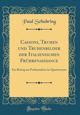 Cassoni, Truhen Und Truhenbilder Der Italienischen Fruhrenaissance: Ein Beitrag Zur Profanmalerei Im Quattrocento (Classic Reprint) - Schubring, Paul