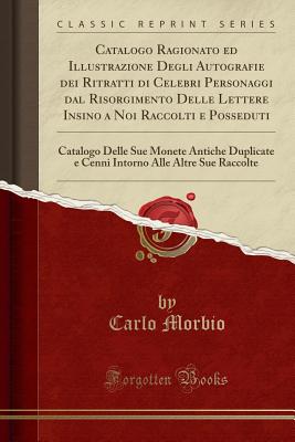 Catalogo Ragionato Ed Illustrazione Degli Autografie Dei Ritratti Di Celebri Personaggi Dal Risorgimento Delle Lettere Insino a Noi Raccolti E Posseduti: Catalogo Delle Sue Monete Antiche Duplicate E Cenni Intorno Alle Altre Sue Raccolte - Morbio, Carlo