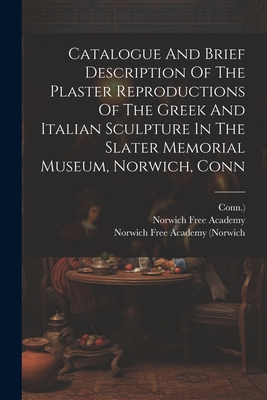 Catalogue And Brief Description Of The Plaster Reproductions Of The Greek And Italian Sculpture In The Slater Memorial Museum, Norwich, Conn - Academy, Norwich Free, and Norwich Free Academy (Norwich (Creator), and Conn )