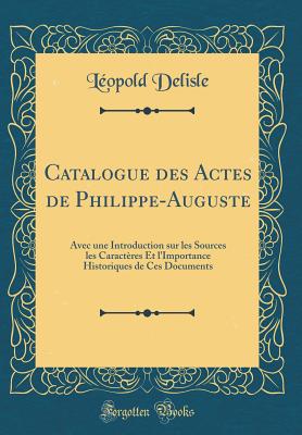 Catalogue Des Actes de Philippe-Auguste: Avec Une Introduction Sur Les Sources Les Caracteres Et L'Importance Historiques de Ces Documents (Classic Reprint) - Delisle, Leopold