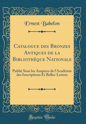 Catalogue Des Bronzes Antiques de la Bibliotheque Nationale: Publie Sous Les Auspices de L'Academie Des Inscriptions Et Belles-Lettres (Classic Reprint) - Babelon, Ernest