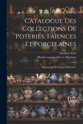 Catalogue Des Collections De Poteries, Faences Et Porcelaines: Moyen-age Et Temps Modernes... - Muses Royaux d'Art Et d'Histoire (Belg (Creator), and Ftis, Frdric