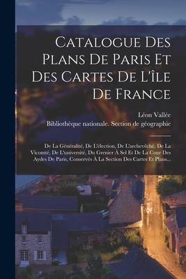 Catalogue Des Plans de Paris Et Des Cartes de l'?le de France: de la G?n?ralit?, de l'?lection, de l'Archev?ch?, de la Vicomt?, de l'Universit?, Du Grenier ? Sel Et de la Cour Des Aydes de Paris, Conserv?s ? La Section Des Cartes Et Plans... - Biblioth?que Nationale (France) Sectio (Creator), and Vall?e, L?on