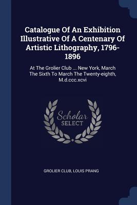 Catalogue Of An Exhibition Illustrative Of A Centenary Of Artistic Lithography, 1796-1896: At The Grolier Club ... New York, March The Sixth To March The Twenty-eighth, M.d.ccc.xcvi - Club, Grolier, and Prang, Louis