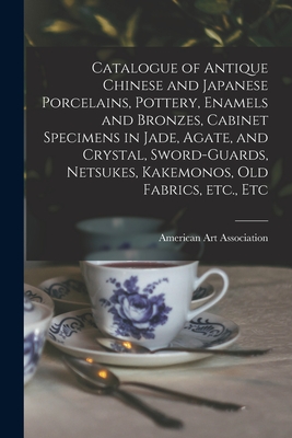 Catalogue of Antique Chinese and Japanese Porcelains, Pottery, Enamels and Bronzes, Cabinet Specimens in Jade, Agate, and Crystal, Sword-guards, Netsukes, Kakemonos, Old Fabrics, Etc., Etc - American Art Association (Creator)