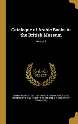 Catalogue of Arabic Books in the British Museum; Volume 1 - British Museum Dept of Oriental Printe (Creator), and W W Elliott & Co (Creator), and Fulton, A S (Alexander Strathern...