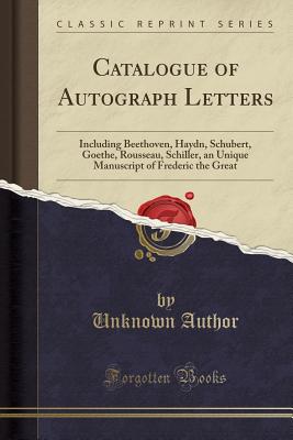 Catalogue of Autograph Letters: Including Beethoven, Haydn, Schubert, Goethe, Rousseau, Schiller, an Unique Manuscript of Frederic the Great (Classic Reprint) - Author, Unknown