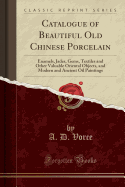 Catalogue of Beautiful Old Chinese Porcelain: Enamels, Jades, Gems, Textiles and Other Valuable Oriental Objects, and Modern and Ancient Oil Paintings (Classic Reprint)