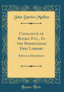 Catalogue of Books, Etc., in the Birmingham Free Library: Reference Department (Classic Reprint)