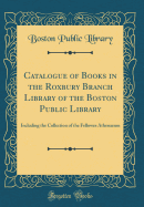 Catalogue of Books in the Roxbury Branch Library of the Boston Public Library: Including the Collection of the Fellowes Athenaeum (Classic Reprint)