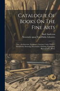 Catalogue Of Books On The Fine Arts: Viz.: Architecture, Sculpture, Carving, Coins, Pottery, Metalwork, Drawing, Decoration, Painting, Engraving, Photography, Music