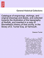 Catalogue of Engravings, Etchings, and Original Drawings and Deeds, and Collected Towards the Illustration of the Topography of Norfolk, and Inserted in a Copy of Blomefield's History of That County, in the Library of D. Turner Esq. at Yarmouth.