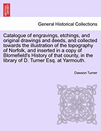 Catalogue of Engravings, Etchings, and Original Drawings and Deeds, and Collected Towards the Illustration of the Topography of Norfolk, and Inserted in a Copy of Blomefield's History of That County, in the Library of D. Turner Esq. at Yarmouth. - Turner, Dawson