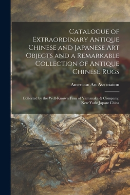 Catalogue of Extraordinary Antique Chinese and Japanese Art Objects and a Remarkable Collection of Antique Chinese Rugs: Collected by the Well-known Firm of Yamanaka & Company, New York: Japan: China - American Art Association (Creator)