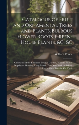 Catalogue of Fruit and Ornamental Trees and Plants, Bulbous Flower Roots, Green-House Plants, &c. &c: Cultivated at the Linnaean Botanic Garden, William Prince, Proprietor, Flushing, Long Island, Near New York. to Which Is Added a Short Treatise On Their - Prince, William