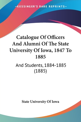 Catalogue Of Officers And Alumni Of The State University Of Iowa, 1847 To 1885: And Students, 1884-1885 (1885) - State University of Iowa