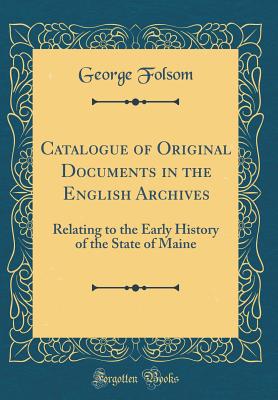 Catalogue of Original Documents in the English Archives: Relating to the Early History of the State of Maine (Classic Reprint) - Folsom, George