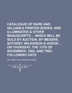 Catalogue of Rare and Valuable Printed Books, and Illuminated & Other Manuscripts Which Will Be Sold by Auction, by Messrs. Sotheby, Wilkinson & Hodge on Thursday, the 13th of November, 1902, and Two Following Days