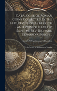Catalogue of Roman Coins Collected by the Late REV. Thomas Kerrich ... and Presented by His Son, the REV. Richard Edward Kerrich ...: To the Society of Antiquaries of London