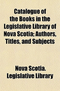 Catalogue of the Books in the Legislative Library of Nova Scotia: Authors, Titles and Subjects (Classic Reprint)