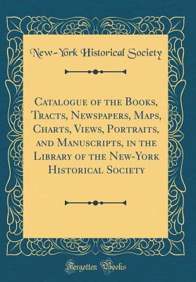 Catalogue of the Books, Tracts, Newspapers, Maps, Charts, Views, Portraits, and Manuscripts, in the Library of the New-York Historical Society (Classic Reprint) - Society, New-York Historical