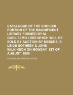 Catalogue of the Choicer Portion of the Magnificent Library: Formed by M. Guglielmo Libri ... Amongst Which Will Be Found Unknown Block-Books; Specimens of Early Typography & Art ... Early Productions of the English Press; Manuscripts & Books with Autogra