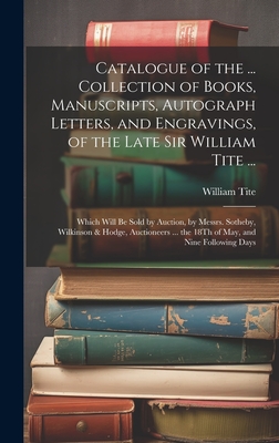 Catalogue of the ... Collection of Books, Manuscripts, Autograph Letters, and Engravings, of the Late Sir William Tite ...: Which Will Be Sold by Auction, by Messrs. Sotheby, Wilkinson & Hodge, Auctioneers ... the 18Th of May, and Nine Following Days - Tite, William