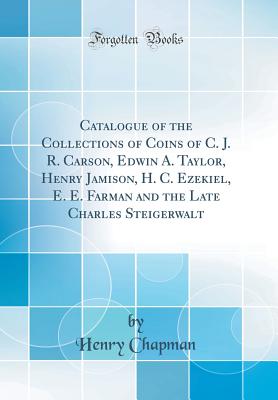 Catalogue of the Collections of Coins of C. J. R. Carson, Edwin A. Taylor, Henry Jamison, H. C. Ezekiel, E. E. Farman and the Late Charles Steigerwalt (Classic Reprint) - Chapman, Henry