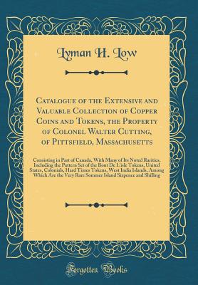 Catalogue of the Extensive and Valuable Collection of Copper Coins and Tokens, the Property of Colonel Walter Cutting, of Pittsfield, Massachusetts: Consisting in Part of Canada, with Many of Its Noted Rarities, Including the Pattern Set of the Bout de L' - Low, Lyman H