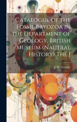 Catalogue of the Fossil Bryozoa in the Department of Geology, British Museum (Nautral History) The J - Gregory, J W