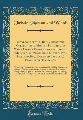 Catalogue of the Highly Important Collection of Modern Pictures and Water Colour Drawings of the English and Continental Schools of Stephen G. Holland, Esq., Deceased Late of 56 Porchester Terrace, W: Which (by Order of the Executors) Will Be Sold by Auct - Woods, Christie Manson and