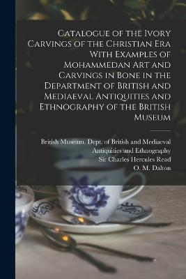 Catalogue of the Ivory Carvings of the Christian era With Examples of Mohammedan art and Carvings in Bone in the Department of British and Mediaeval Antiquities and Ethnography of the British Museum - British Museum Dept of British and (Creator), and Dalton, O M 1866-1945, and Read, Charles Hercules